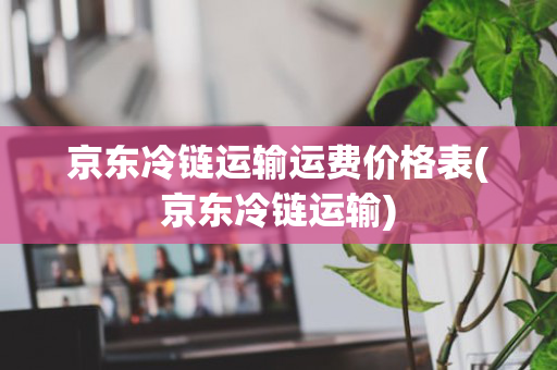 京东冷链运输运费价格表(京东冷链运输)