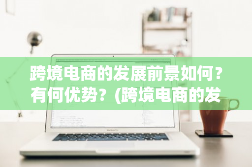 跨境电商的发展前景如何？有何优势？(跨境电商的发展前景如何?有何优势呢)