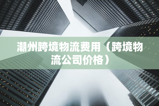 潮州跨境物流费用（跨境物流公司价格）